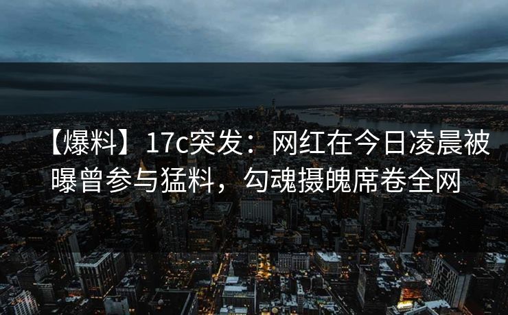 【爆料】17c突发：网红在今日凌晨被曝曾参与猛料，勾魂摄魄席卷全网