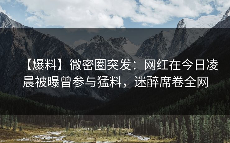【爆料】微密圈突发：网红在今日凌晨被曝曾参与猛料，迷醉席卷全网