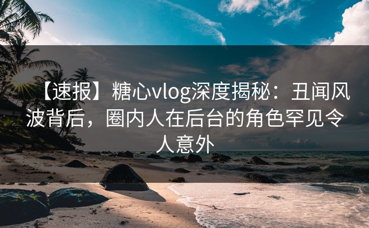 【速报】糖心vlog深度揭秘:丑闻风波背后,圈内人在后台的角色罕见令人意外 【速报】糖心vlog深度揭秘:丑闻风波背后,圈内人在后台的角色罕见令人意外