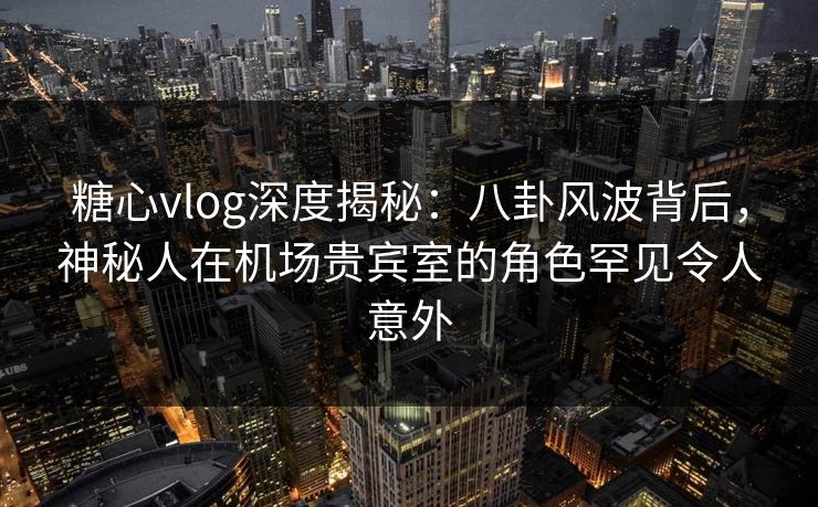 糖心vlog深度揭秘：八卦风波背后，神秘人在机场贵宾室的角色罕见令人意外