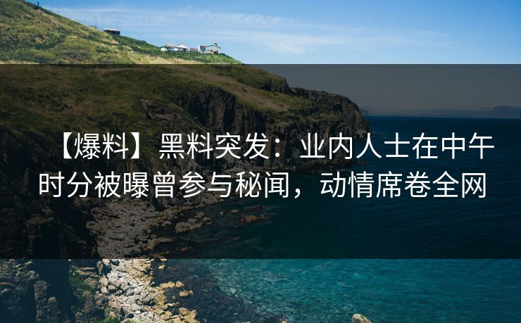 【爆料】黑料突发：业内人士在中午时分被曝曾参与秘闻，动情席卷全网
