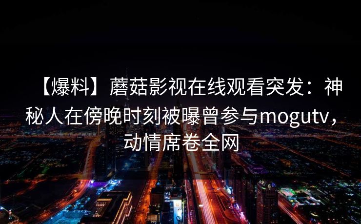 【爆料】蘑菇影视在线观看突发：神秘人在傍晚时刻被曝曾参与mogutv，动情席卷全网