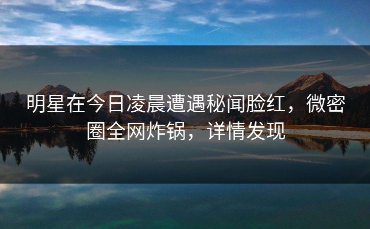 明星在今日凌晨遭遇秘闻脸红,微密圈全网炸锅,详情发现 明星在今日凌晨遭遇秘闻脸红,微密圈全网炸锅,详情发现