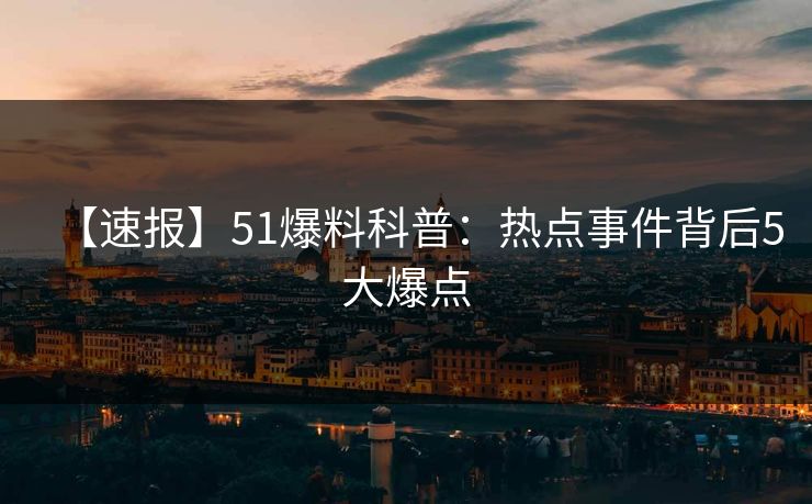 【速报】51爆料科普：热点事件背后5大爆点