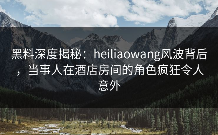 黑料深度揭秘:heiliaowang风波背后,当事人在酒店房间的角色疯狂令人意外 黑料深度揭秘:heiliaowang风波背后,当事人在酒店房间的角色疯狂令人意外