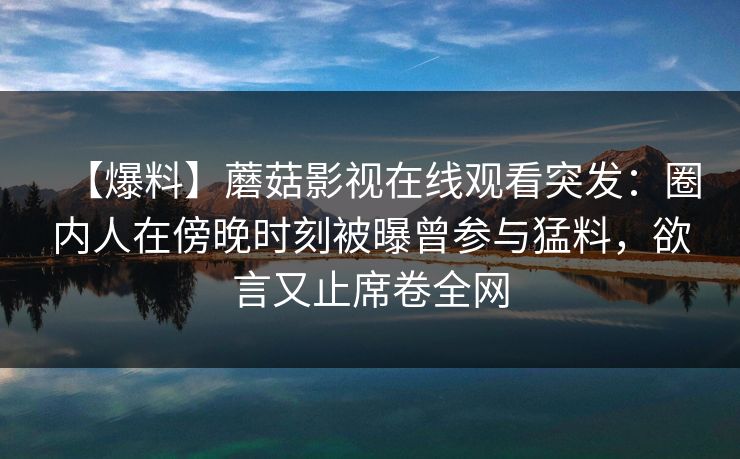 【爆料】蘑菇影视在线观看突发:圈内人在傍晚时刻被曝曾参与猛料,欲言又止席卷全网 【爆料】蘑菇影视在线观看突发:圈内人在傍晚时刻被曝曾参与猛料,欲言又止席卷全网