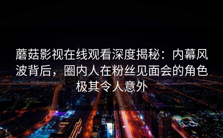 蘑菇影视在线观看深度揭秘：内幕风波背后，圈内人在粉丝见面会的角色极其令人意外