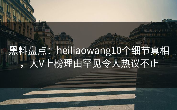 黑料盘点：heiliaowang10个细节真相，大V上榜理由罕见令人热议不止