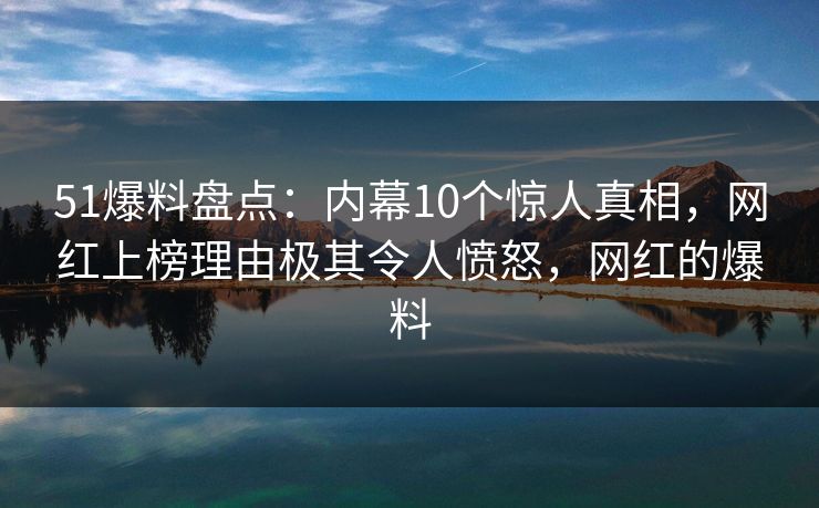 51爆料盘点：内幕10个惊人真相，网红上榜理由极其令人愤怒，网红的爆料