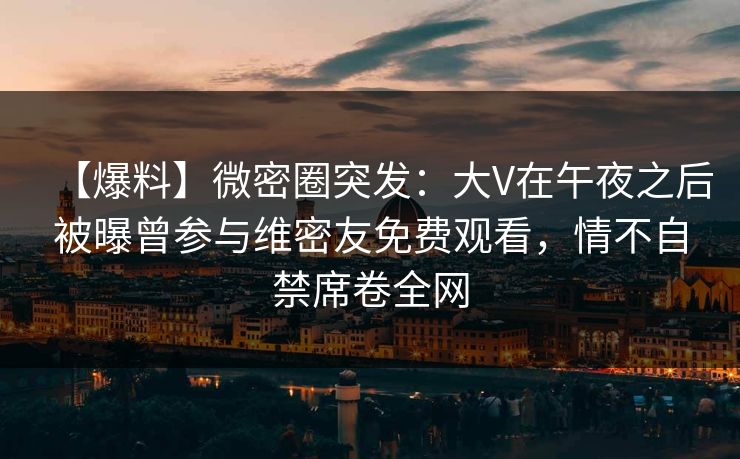 【爆料】微密圈突发：大V在午夜之后被曝曾参与维密友免费观看，情不自禁席卷全网