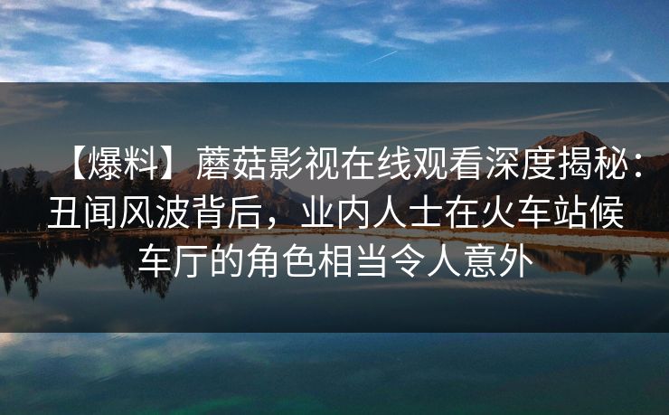 【爆料】蘑菇影视在线观看深度揭秘：丑闻风波背后，业内人士在火车站候车厅的角色相当令人意外