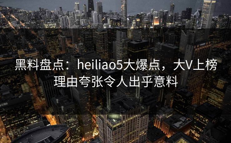 黑料盘点：heiliao5大爆点，大V上榜理由夸张令人出乎意料