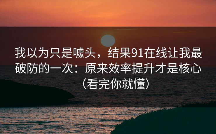 我以为只是噱头，结果91在线让我最破防的一次：原来效率提升才是核心（看完你就懂）