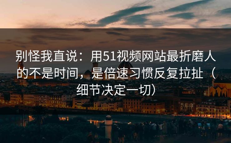 别怪我直说:用51视频网站最折磨人的不是时间,是倍速习惯反复拉扯(细节决定一切) 别怪我直说:用51视频网站最折磨人的不是时间,是倍速习惯反复拉扯(细节决定一切)
