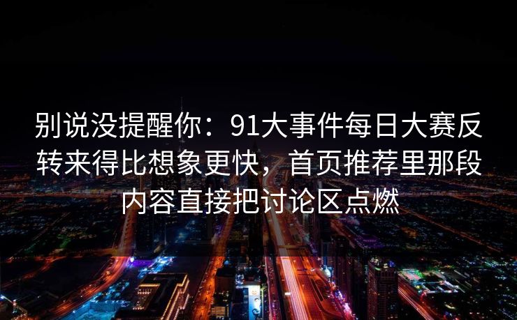 别说没提醒你:91大事件每日大赛反转来得比想象更快,首页推荐里那段内容直接把讨论区点燃 别说没提醒你:91大事件每日大赛反转来得比想象更快,首页推荐里那段内容直接把讨论区点燃